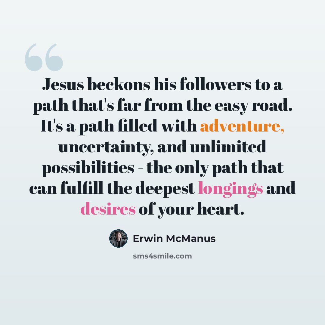 “Jesus beckons his followers to a path that's far from the easy road. It's a path filled with adventure, uncertainty, and unlimited possibilities - the only path that can fulfill the deepest longings and desires of your heart.” quote by Erwin McManus