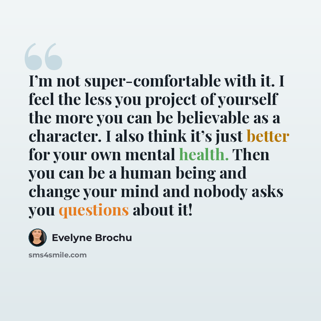 “I’m not super-comfortable with it. I feel the less you project of yourself the more you can be believable as a character. I also think it’s just better for your own mental health. Then you can be a human being and change your mind and nobody asks you questions about it!” quote by Evelyne Brochu