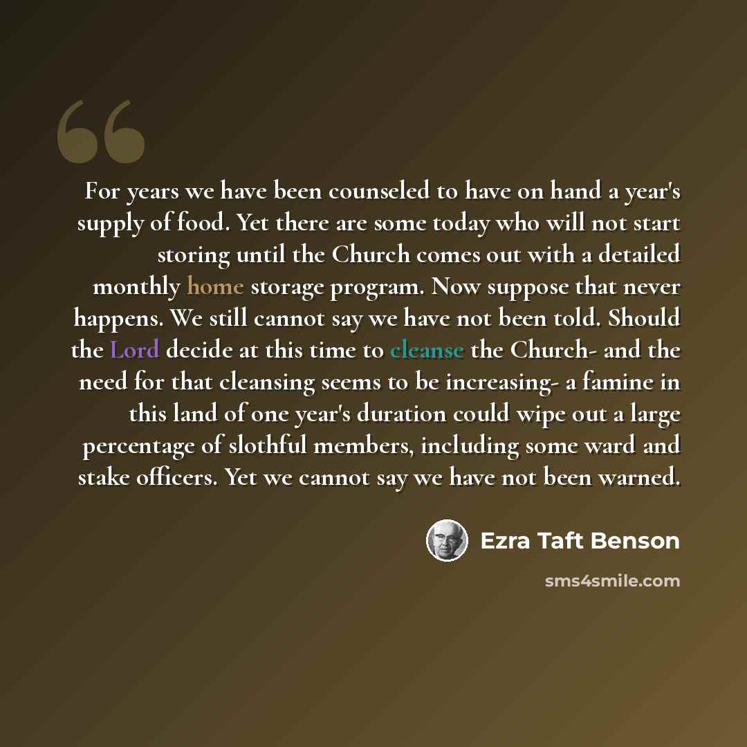 “For years we have been counseled to have on hand a year's supply of food. Yet there are some today who will not start storing until the Church comes out with a detailed monthly home storage program. Now suppose that never happens. We still cannot say we have not been told. Should the Lord decide…” quote by Ezra Taft Benson