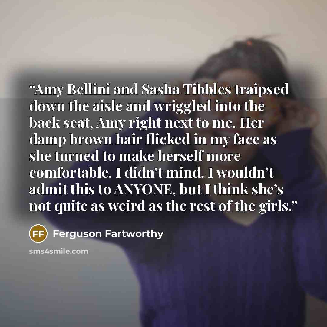 “Amy Bellini and Sasha Tibbles traipsed down the aisle and wriggled into the back seat, Amy right next to me. Her damp brown hair flicked in my face as she turned to make herself more comfortable. I didn’t mind. I wouldn’t admit this to ANYONE, but I think she’s not quite as weird as the rest of…” quote by Ferguson Fartworthy