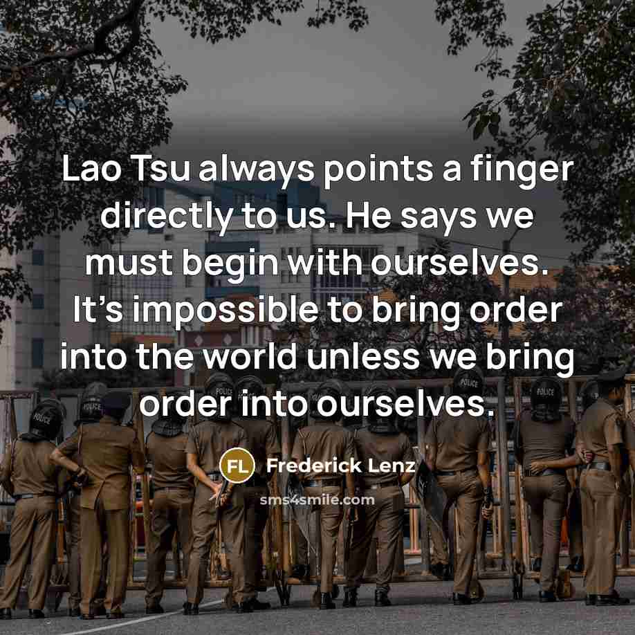 “Lao Tsu always points a finger directly to us. He says we must begin with ourselves. It's impossible to bring order into the world unless we bring order into ourselves.” quote by Frederick Lenz