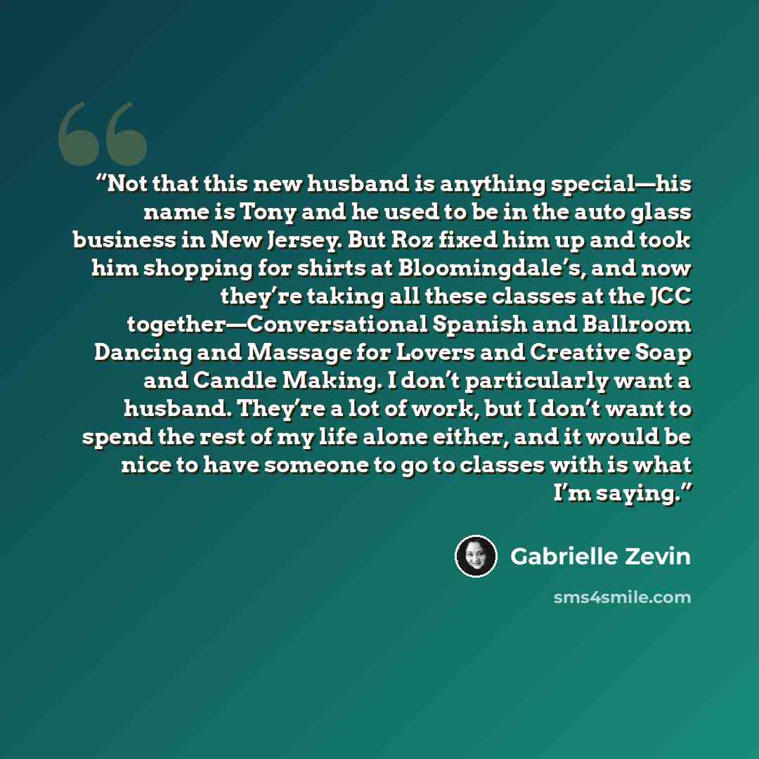 “Not that this new husband is anything special—his name is Tony and he used to be in the auto glass business in New Jersey. But Roz fixed him up and took him shopping for shirts at Bloomingdale’s, and now they’re taking all these classes at the JCC together—Conversational Spanish and Ballroom…” quote by Gabrielle Zevin