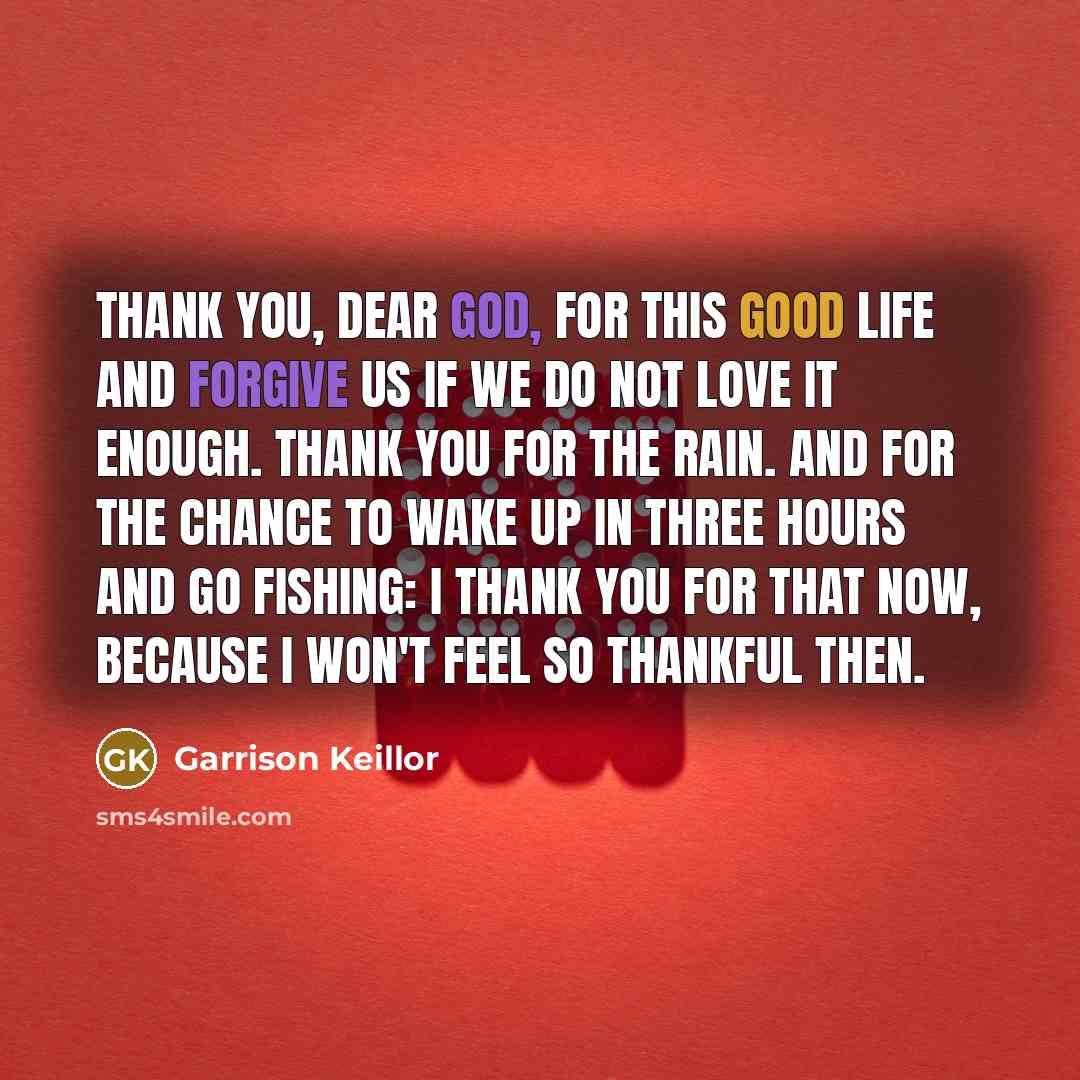 “Thank you, dear God, for this good life and forgive us if we do not love it enough. Thank you for the rain. And for the chance to wake up in three hours and go fishing: I thank you for that now, because I won't feel so thankful then.” quote by Garrison Keillor