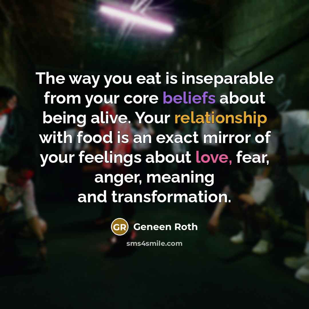 “The way you eat is inseparable from your core beliefs about being alive. Your relationship with food is an exact mirror of your feelings about love, fear, anger, meaning and transformation.” quote by Geneen Roth
