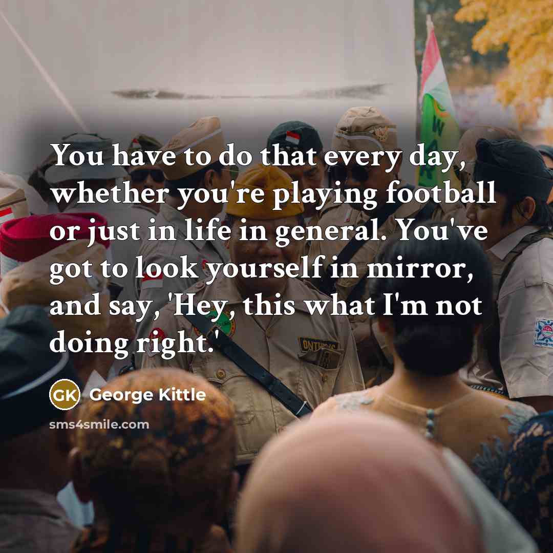 “You have to do that every day, whether you're playing football or just in life in general. You've got to look yourself in mirror, and say, 'Hey, this what I'm not doing right.'” quote by George Kittle