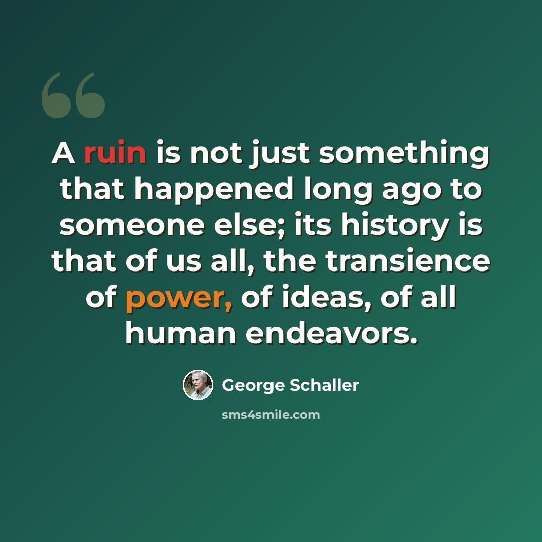 “A ruin is not just something that happened long ago to someone else; its history is that of us all, the transience of power, of ideas, of all human endeavors.” quote by George Schaller