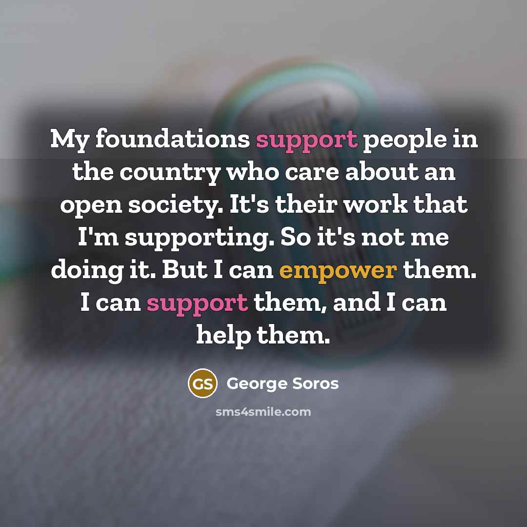 “My foundations support people in the country who care about an open society. It's their work that I'm supporting. So it's not me doing it. But I can empower them. I can support them, and I can help them.” quote by George Soros