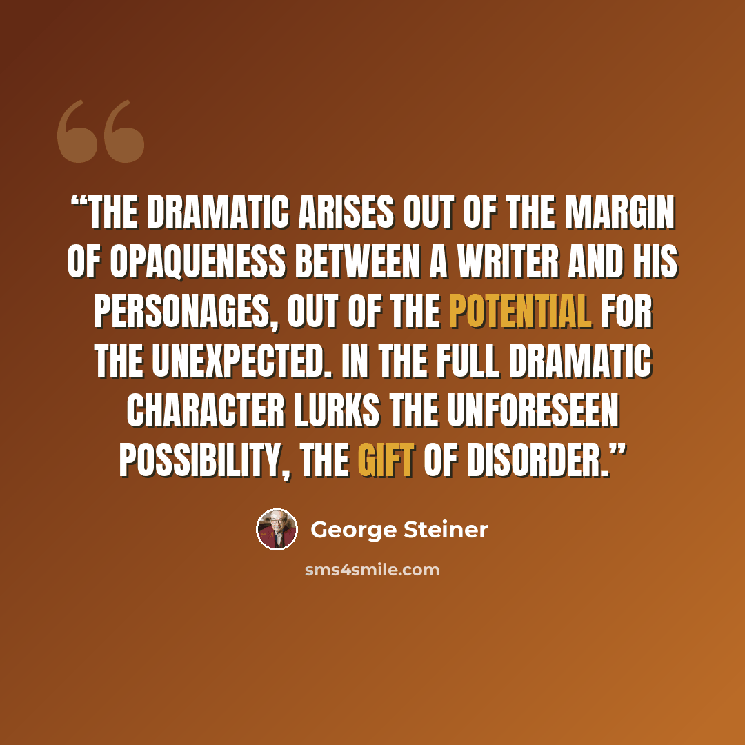 “The dramatic arises out of the margin of opaqueness between a writer and his personages, out of the potential for the unexpected. In the full dramatic character lurks the unforeseen possibility, the gift of disorder.” quote by George Steiner