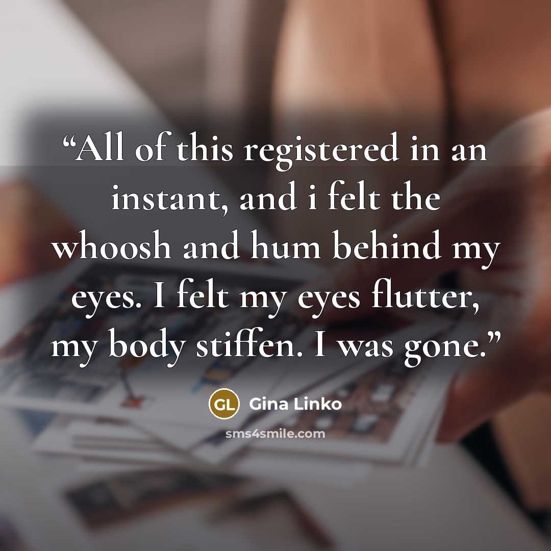 “All of this registered in an instant, and i felt the whoosh and hum behind my eyes. I felt my eyes flutter, my body stiffen. I was gone.” quote by Gina Linko