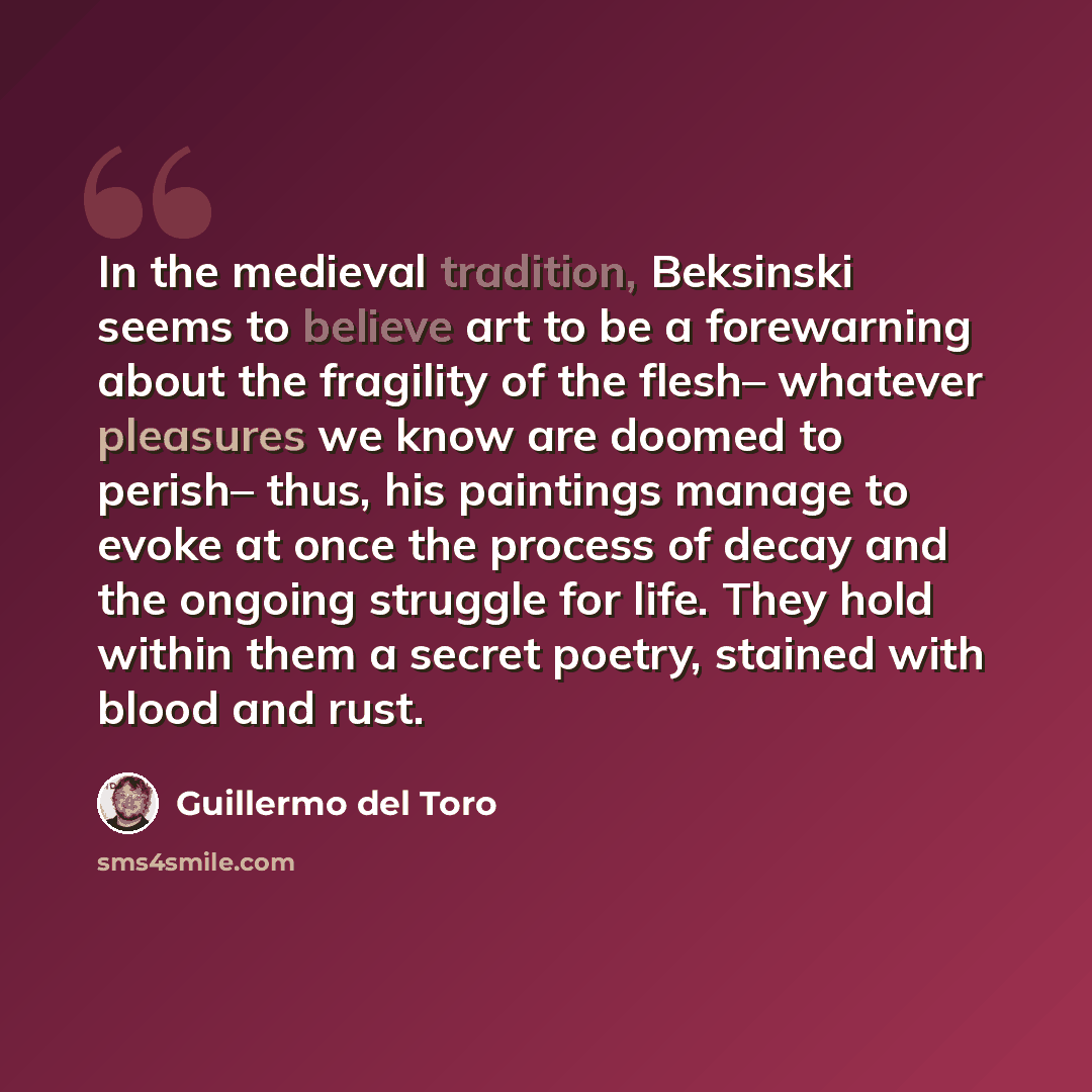 “In the medieval tradition, Beksinski seems to believe art to be a forewarning about the fragility of the flesh– whatever pleasures we know are doomed to perish– thus, his paintings manage to evoke at once the process of decay and the ongoing struggle for life. They hold within them a secret…” quote by Guillermo del Toro