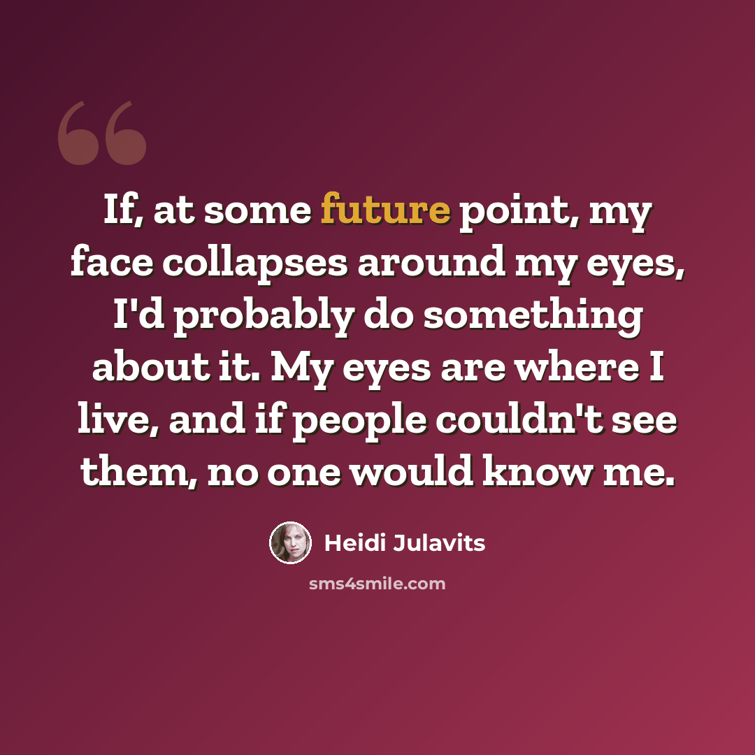 “If, at some future point, my face collapses around my eyes, I'd probably do something about it. My eyes are where I live, and if people couldn't see them, no one would know me.” quote by Heidi Julavits