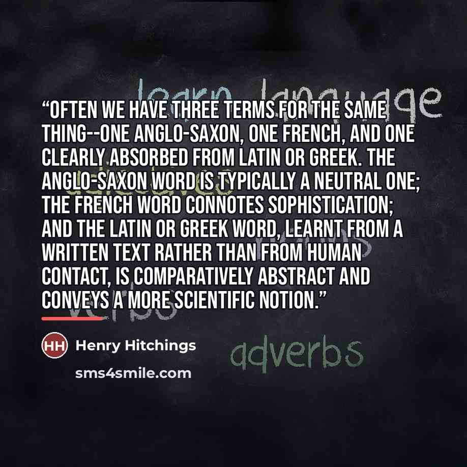 “Often we have three terms for the same thing--one Anglo-Saxon, one French, and one clearly absorbed from Latin or Greek. The Anglo-Saxon word is typically a neutral one; the French word connotes sophistication; and the Latin or Greek word, learnt from a written text rather than from human contact…” quote by Henry Hitchings