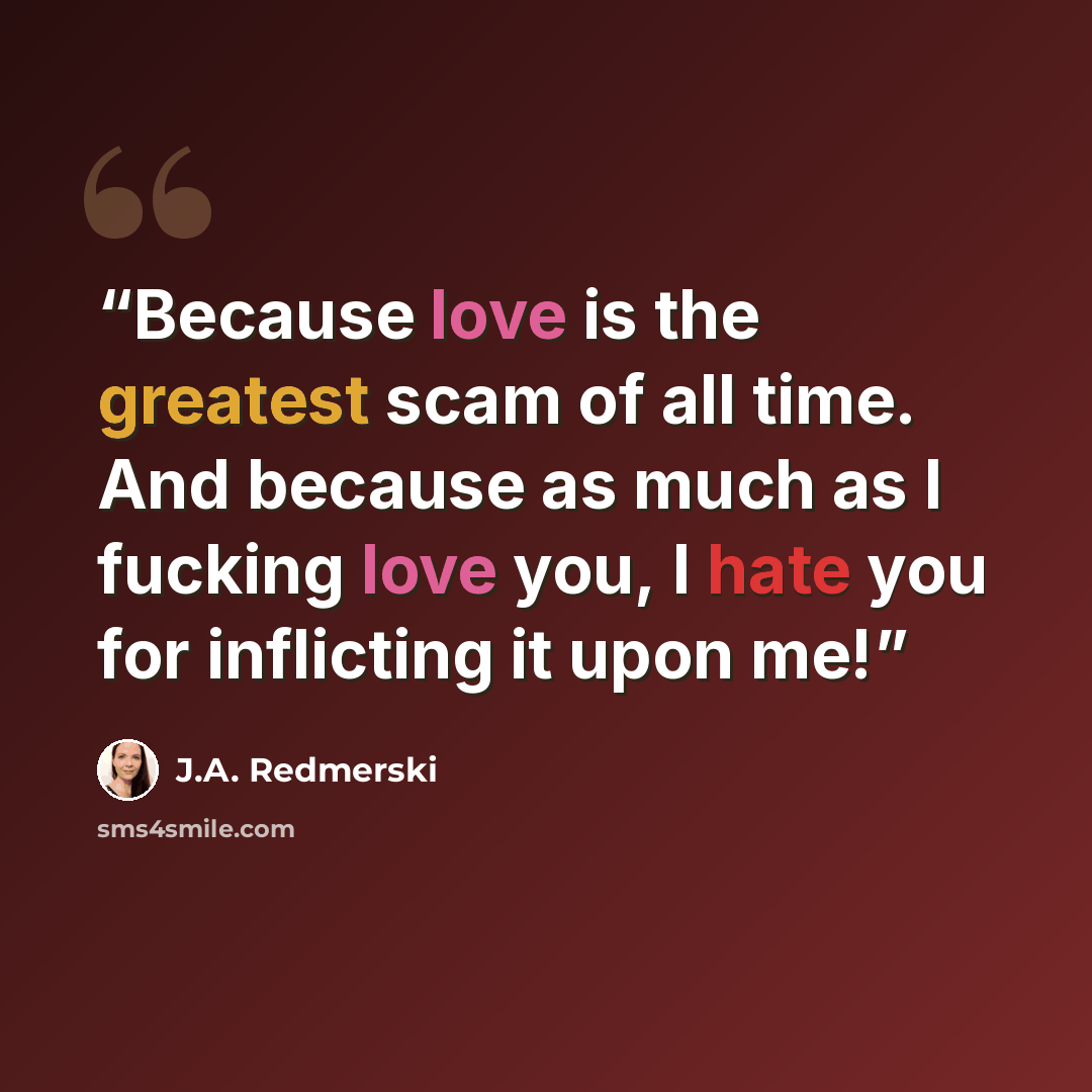 “Because love is the greatest scam of all time. And because as much as I fucking love you, I hate you for inflicting it upon me!” quote by J.A. Redmerski