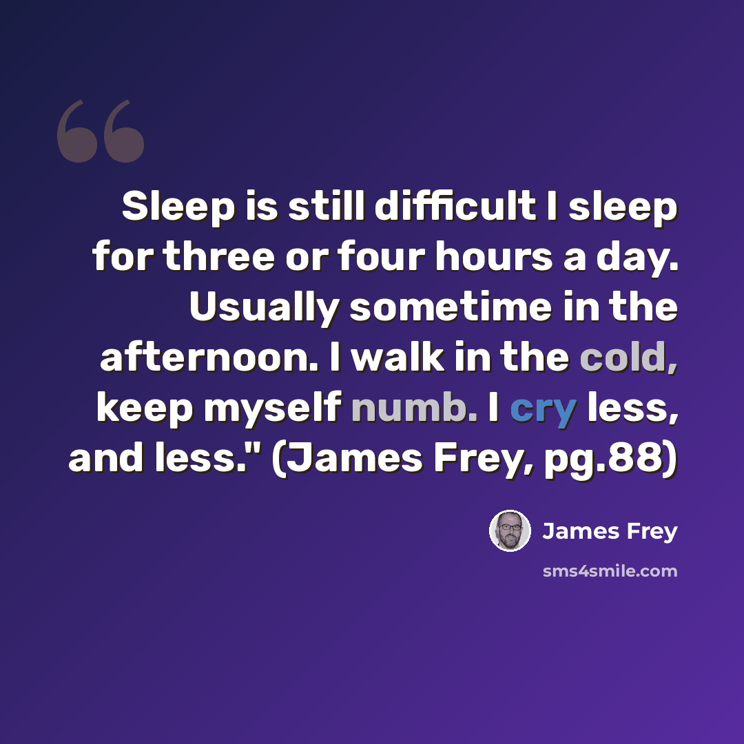 “Sleep is still difficult I sleep for three or four hours a day. Usually sometime in the afternoon. I walk in the cold, keep myself numb. I cry less, and less." (James Frey, pg.88)” quote by James Frey