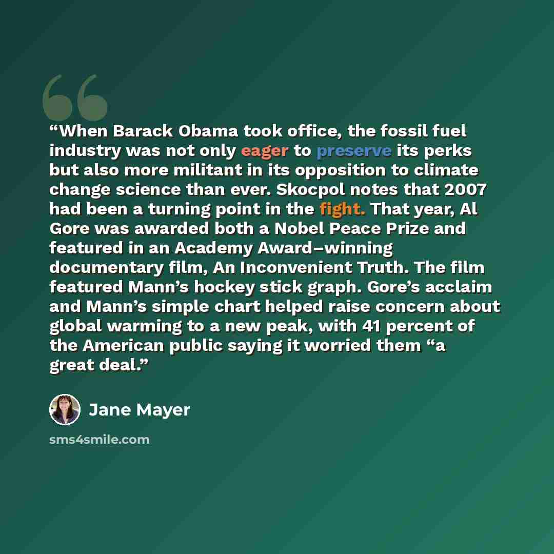“When Barack Obama took office, the fossil fuel industry was not only eager to preserve its perks but also more militant in its opposition to climate change science than ever. Skocpol notes that 2007 had been a turning point in the fight. That year, Al Gore was awarded both a Nobel Peace Prize and…” quote by Jane Mayer