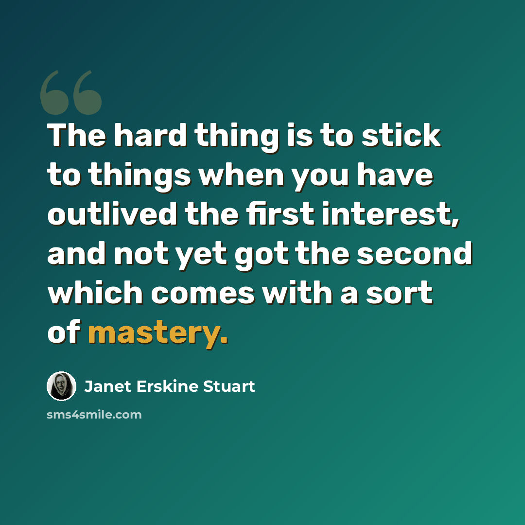 “The hard thing is to stick to things when you have outlived the first interest, and not yet got the second which comes with a sort of mastery.” quote by Janet Erskine Stuart