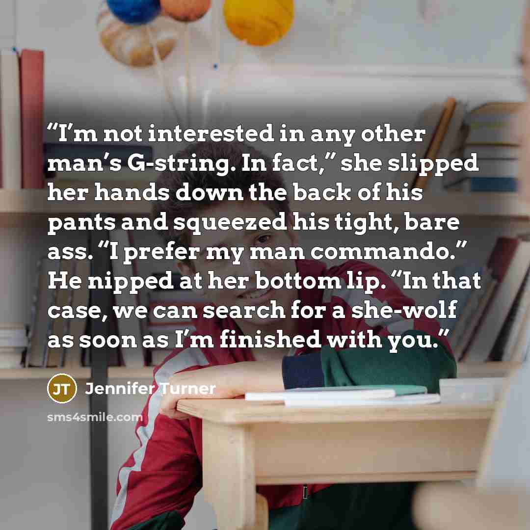 “I’m not interested in any other man’s G-string. In fact,” she slipped her hands down the back of his pants and squeezed his tight, bare ass. “I prefer my man commando.” He nipped at her bottom lip. “In that case, we can search for a she-wolf as soon as I’m finished with you.” quote by Jennifer Turner