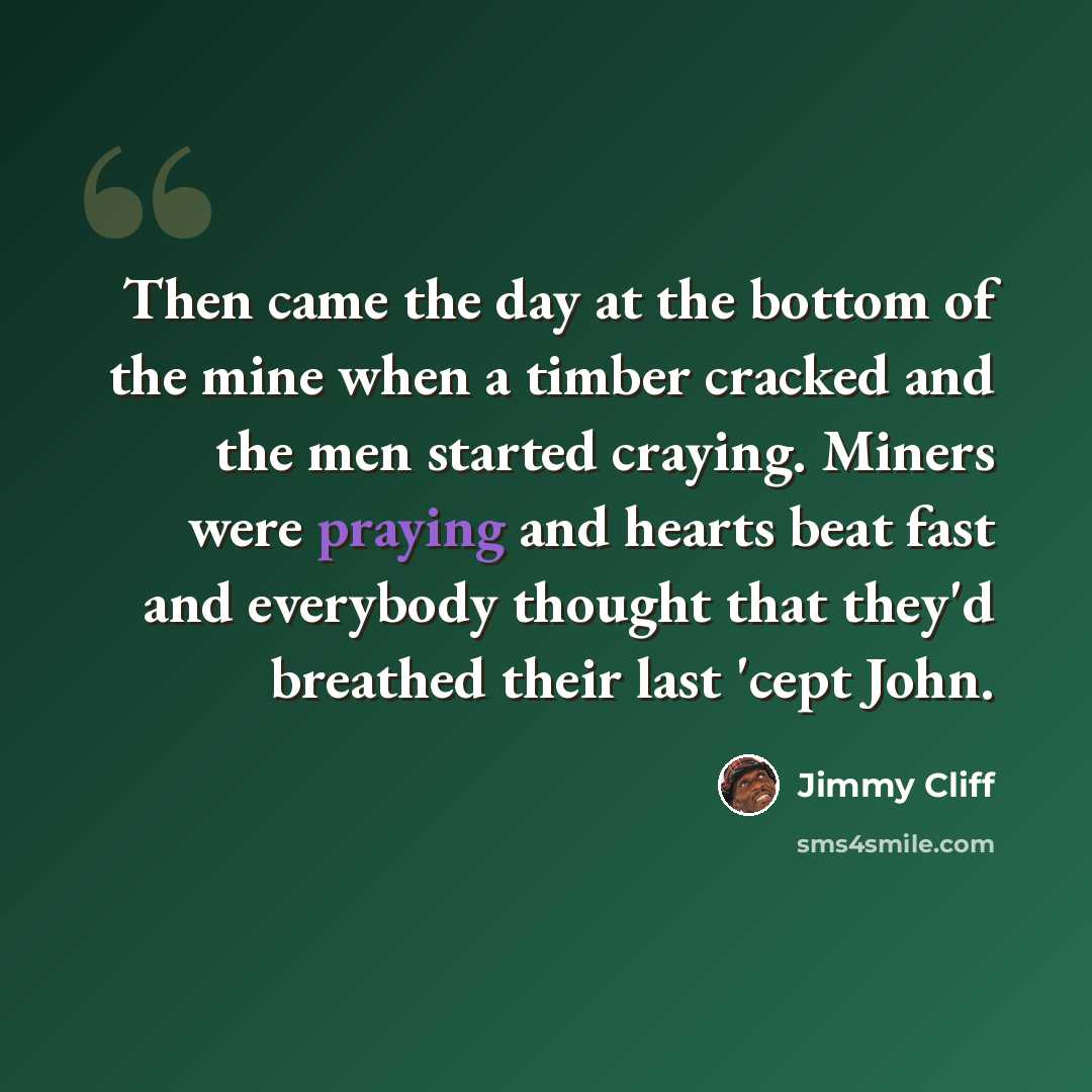 “Then came the day at the bottom of the mine when a timber cracked and the men started craying. Miners were praying and hearts beat fast and everybody thought that they'd breathed their last 'cept John.” quote by Jimmy Cliff
