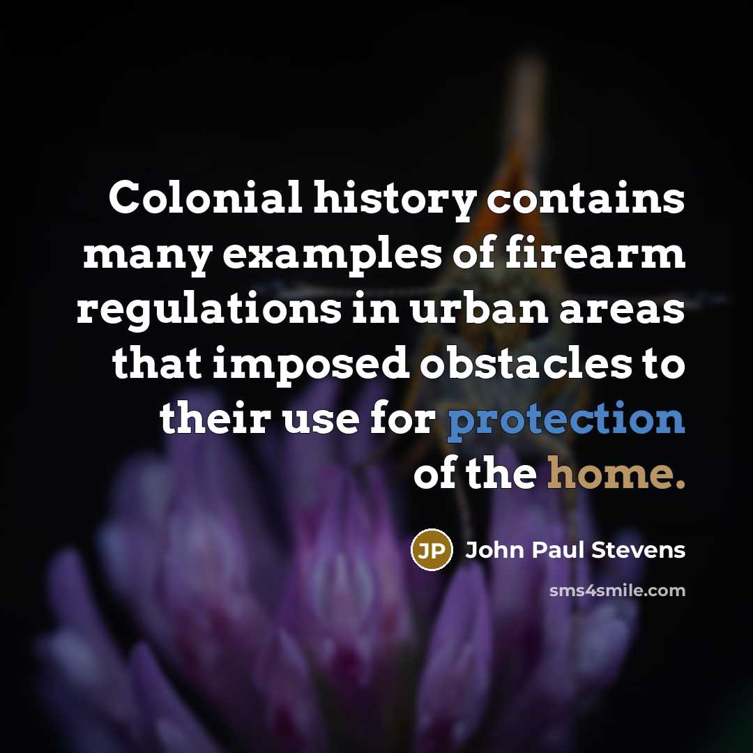 “Colonial history contains many examples of firearm regulations in urban areas that imposed obstacles to their use for protection of the home.” quote by John Paul Stevens