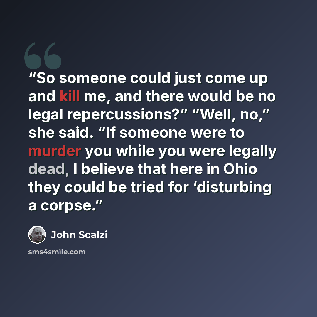 “So someone could just come up and kill me, and there would be no legal repercussions?” “Well, no,” she said. “If someone were to murder you while you were legally dead, I believe that here in Ohio they could be tried for ‘disturbing a corpse.” quote by John Scalzi