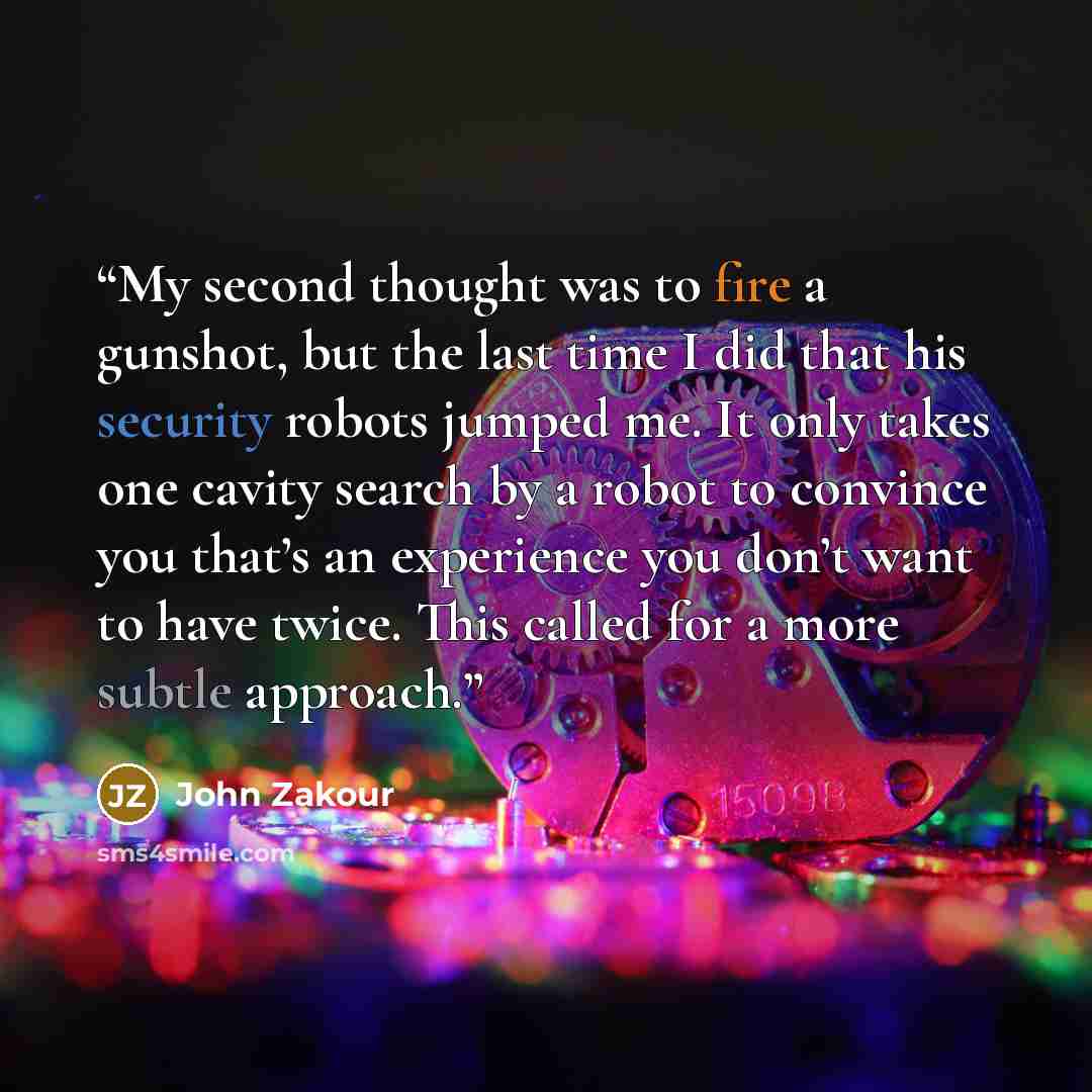 “My second thought was to fire a gunshot, but the last time I did that his security robots jumped me. It only takes one cavity search by a robot to convince you that’s an experience you don’t want to have twice. This called for a more subtle approach.” quote by John Zakour