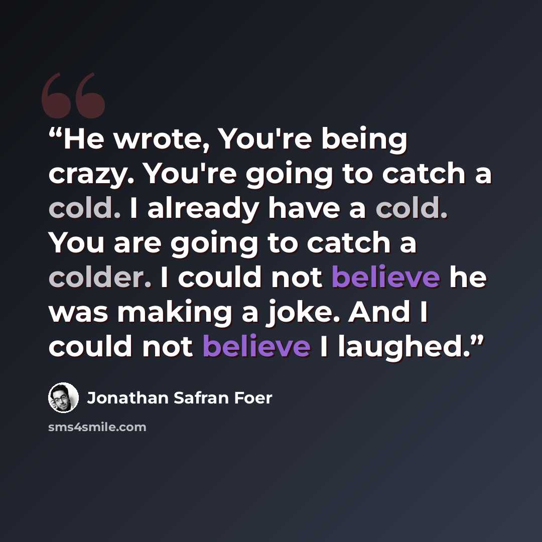 “He wrote, You're being crazy. You're going to catch a cold. I already have a cold. You are going to catch a colder. I could not believe he was making a joke. And I could not believe I laughed.” quote by Jonathan Safran Foer