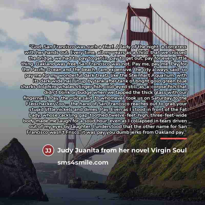 “God, San Francisco was such a thief. A lady of the night, a sorceress with her hands out. Every time, all my years as a child, that we crossed the bridge, we had to pay to get in, pay to get out, pay for every little thing. Oakland was free, San Francisco was not. Pay me, pay me. Pay for the…” quote by Judy Juanita from her novel Virgin Soul