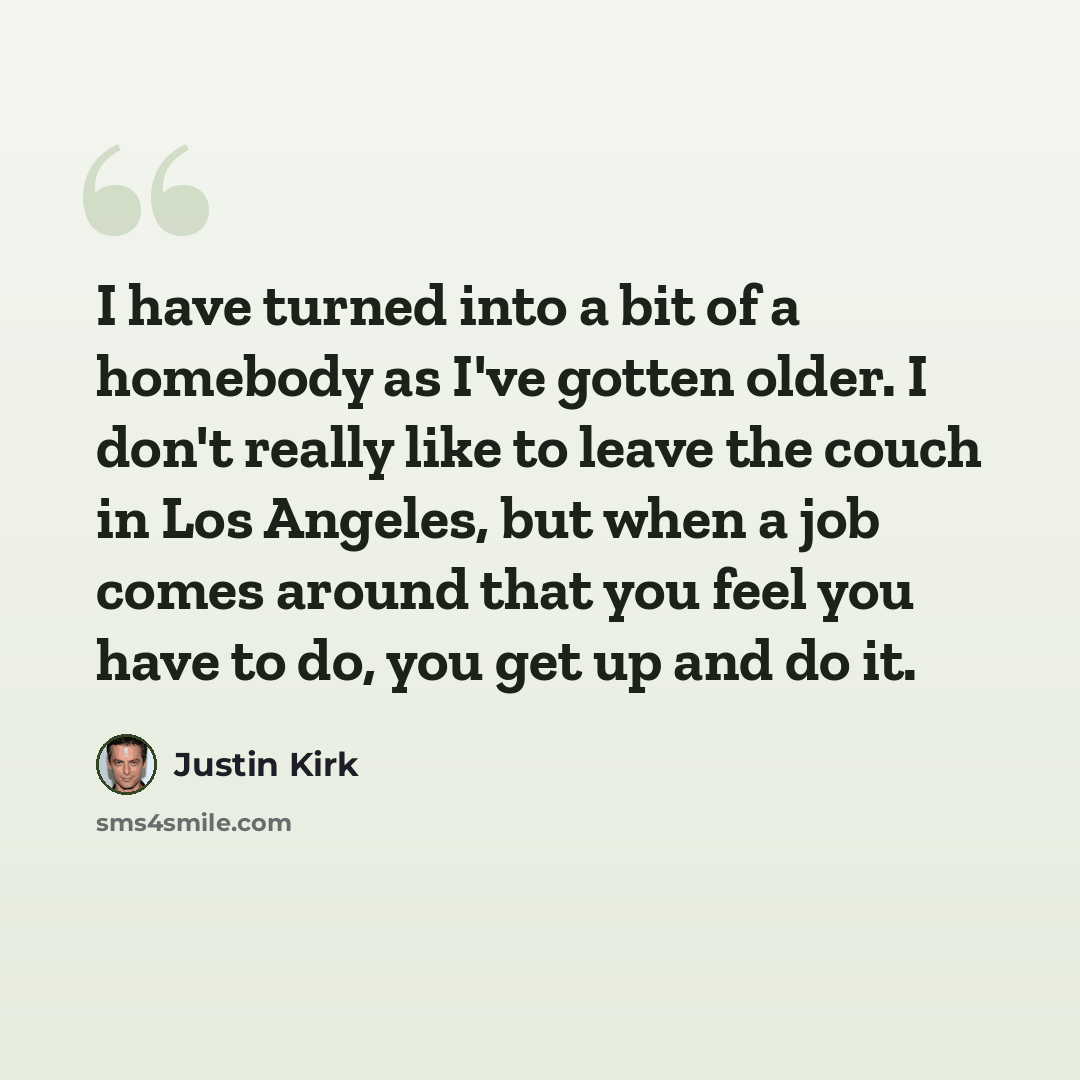 “I have turned into a bit of a homebody as I've gotten older. I don't really like to leave the couch in Los Angeles, but when a job comes around that you feel you have to do, you get up and do it.” quote by Justin Kirk