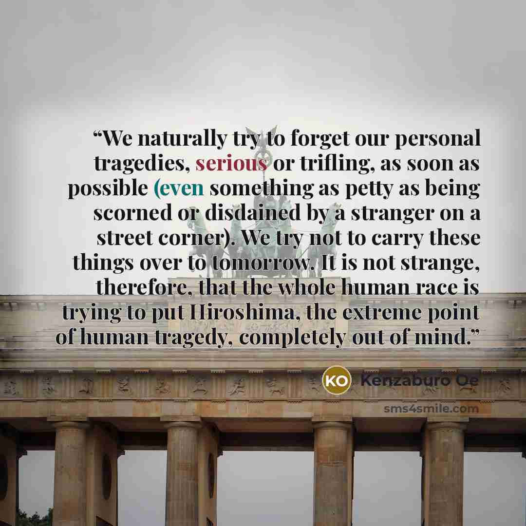 “We naturally try to forget our personal tragedies, serious or trifling, as soon as possible (even something as petty as being scorned or disdained by a stranger on a street corner). We try not to carry these things over to tomorrow. It is not strange, therefore, that the whole human race is trying…” quote by Kenzaburō Ōe