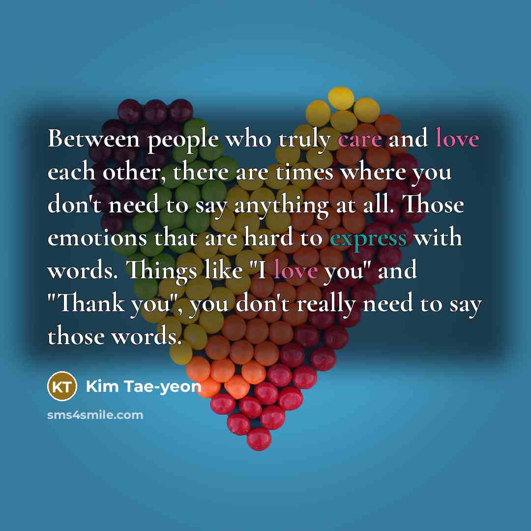 “Between people who truly care and love each other, there are times where you don't need to say anything at all. Those emotions that are hard to express with words. Things like "I love you" and "Thank you", you don't really need to say those words.” quote by Kim Tae-yeon