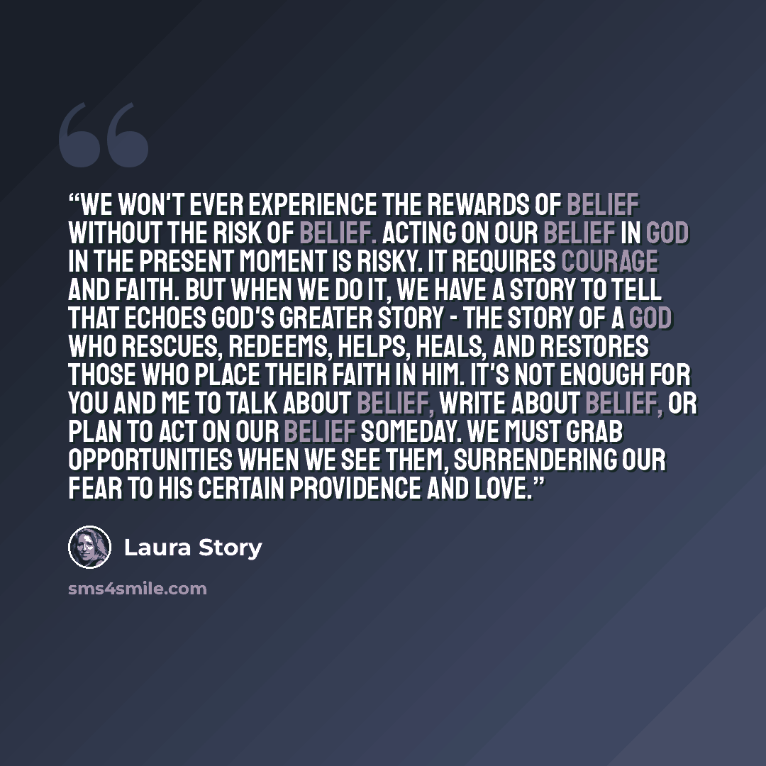 “We won't ever experience the rewards of belief without the risk of belief. Acting on our belief in God in the present moment is risky. It requires courage and faith. But when we do it, we have a story to tell that echoes God's greater story - the story of a God who rescues, redeems, helps, heals…” quote by Laura Story