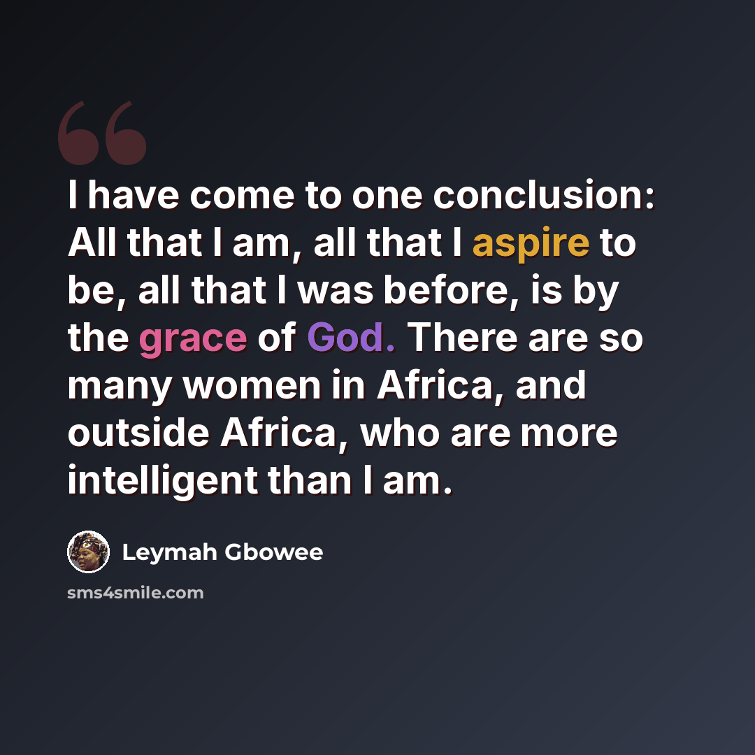 “I have come to one conclusion: All that I am, all that I aspire to be, all that I was before, is by the grace of God. There are so many women in Africa, and outside Africa, who are more intelligent than I am.” quote by Leymah Gbowee