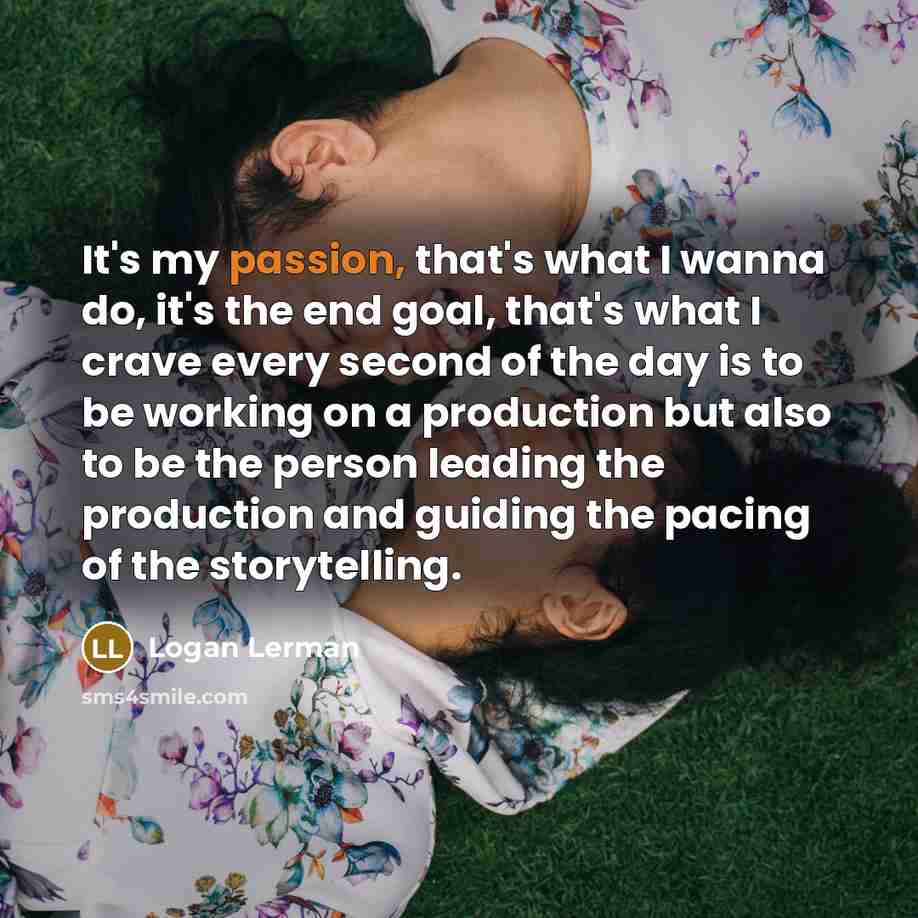 “It's my passion, that's what I wanna do, it's the end goal, that's what I crave every second of the day is to be working on a production but also to be the person leading the production and guiding the pacing of the storytelling.” quote by Logan Lerman