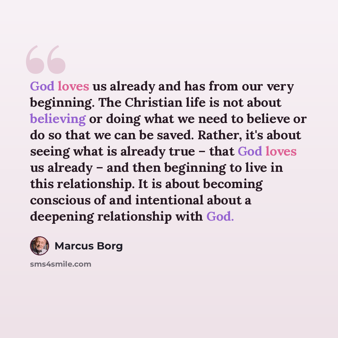 “God loves us already and has from our very beginning. The Christian life is not about believing or doing what we need to believe or do so that we can be saved. Rather, it's about seeing what is already true – that God loves us already – and then beginning to live in this relationship. It is about…” quote by Marcus Borg