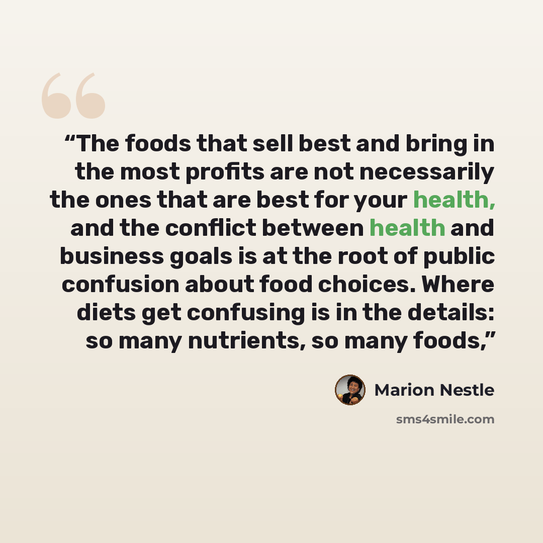 “The foods that sell best and bring in the most profits are not necessarily the ones that are best for your health, and the conflict between health and business goals is at the root of public confusion about food choices. Where diets get confusing is in the details: so many nutrients, so many foods,” quote by Marion Nestle