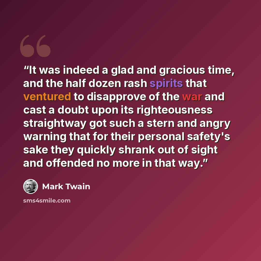 “It was indeed a glad and gracious time, and the half dozen rash spirits that ventured to disapprove of the war and cast a doubt upon its righteousness straightway got such a stern and angry warning that for their personal safety's sake they quickly shrank out of sight and offended no more in that…” quote by Mark Twain