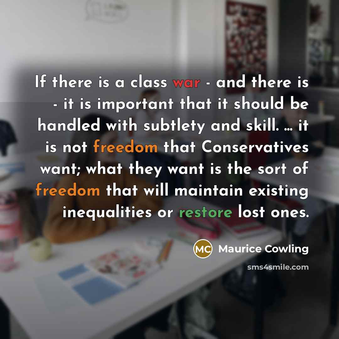“If there is a class war - and there is - it is important that it should be handled with subtlety and skill. ... it is not freedom that Conservatives want; what they want is the sort of freedom that will maintain existing inequalities or restore lost ones.” quote by Maurice Cowling