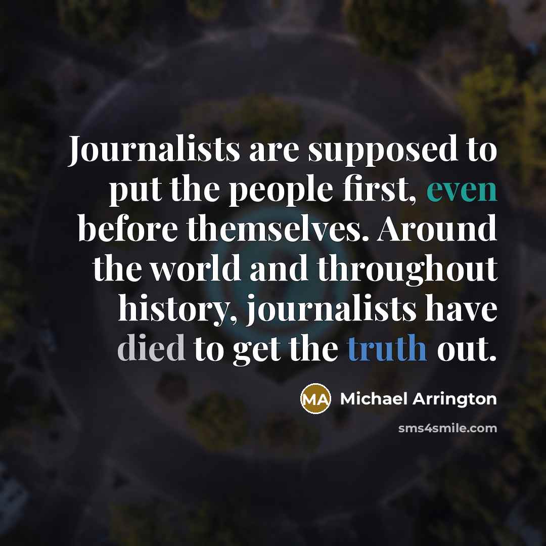 “Journalists are supposed to put the people first, even before themselves. Around the world and throughout history, journalists have died to get the truth out.” quote by Michael Arrington