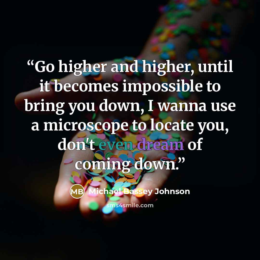 “Go higher and higher, until it becomes impossible to bring you down, I wanna use a microscope to locate you, don't even dream of coming down.” quote by Michael Bassey Johnson