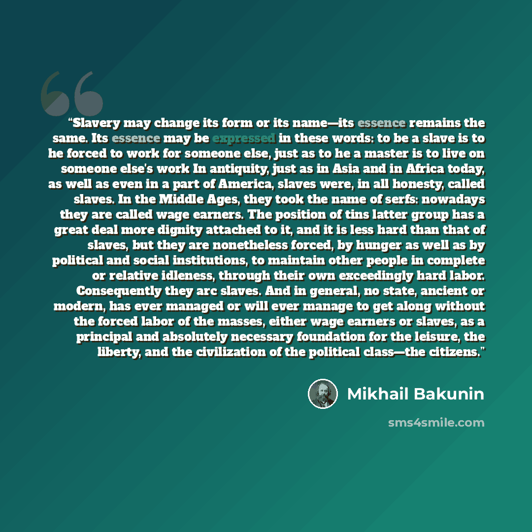 “Slavery may change its form or its name—its essence remains the same. Its essence may be expressed in these words: to be a slave is to he forced to work for someone else, just as to he a master is to live on someone else's work In antiquity, just as in Asia and in Africa today, as well as even in…” quote by Mikhail Bakunin