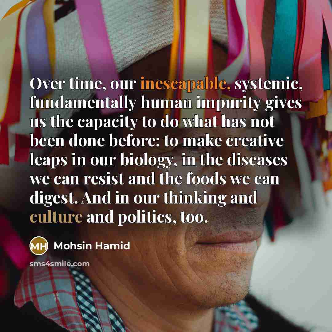 “Over time, our inescapable, systemic, fundamentally human impurity gives us the capacity to do what has not been done before: to make creative leaps in our biology, in the diseases we can resist and the foods we can digest. And in our thinking and culture and politics, too.” quote by Mohsin Hamid