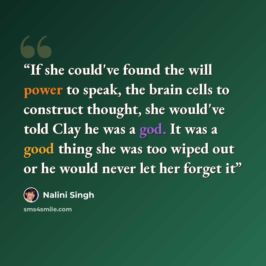 “If she could've found the will power to speak, the brain cells to construct thought, she would've told Clay he was a god. It was a good thing she was too wiped out or he would never let her forget it” quote by Nalini Singh