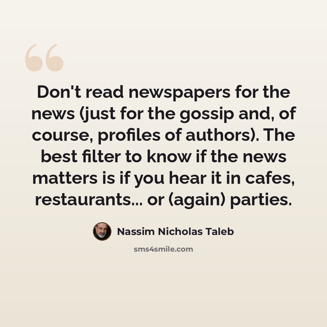 “Don't read newspapers for the news (just for the gossip and, of course, profiles of authors). The best filter to know if the news matters is if you hear it in cafes, restaurants... or (again) parties.” quote by Nassim Nicholas Taleb