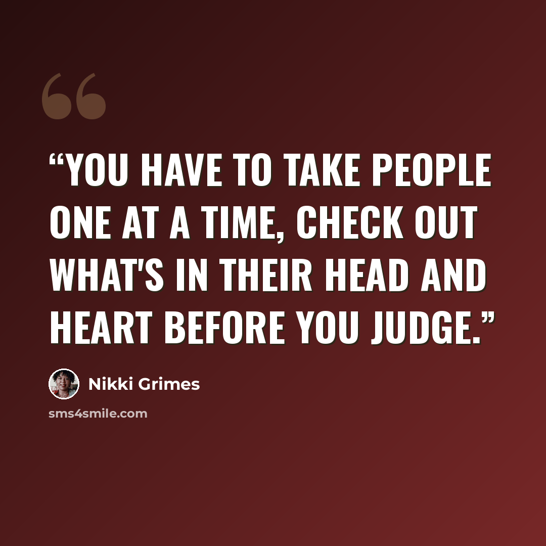 “You have to take people one at a time, check out what's in their head and heart before you judge.” quote by Nikki Grimes