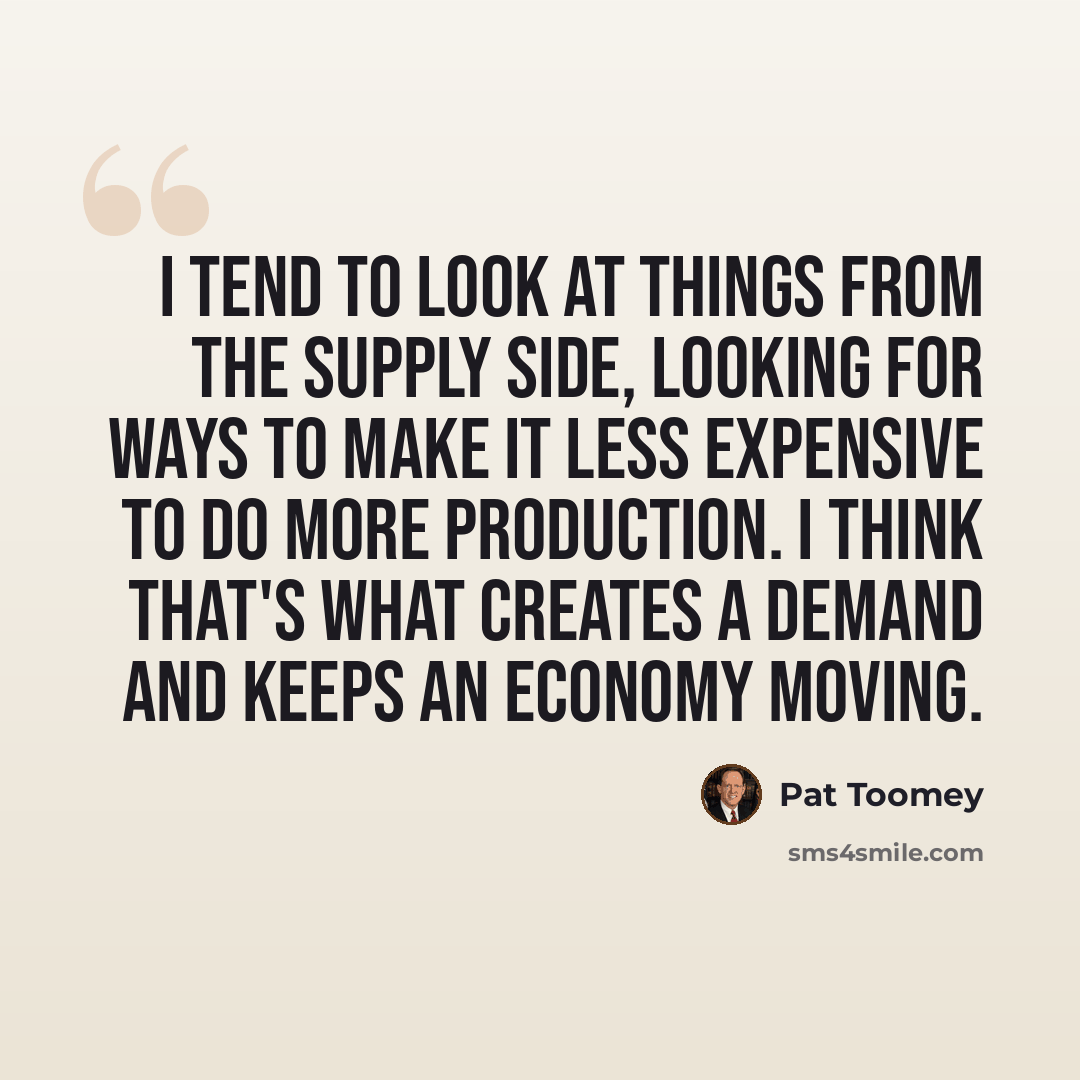 “I tend to look at things from the supply side, looking for ways to make it less expensive to do more production. I think that's what creates a demand and keeps an economy moving.” quote by Pat Toomey