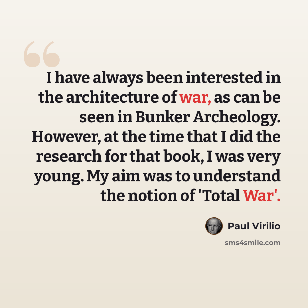 “I have always been interested in the architecture of war, as can be seen in Bunker Archeology. However, at the time that I did the research for that book, I was very young. My aim was to understand the notion of 'Total War'.” quote by Paul Virilio