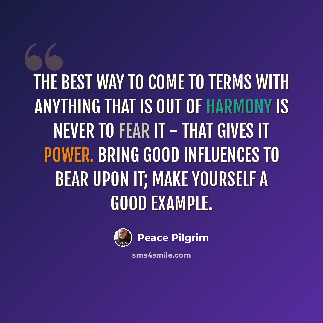 “The best way to come to terms with anything that is out of harmony is never to fear it - that gives it power. Bring good influences to bear upon it; make yourself a good example.” quote by Peace Pilgrim