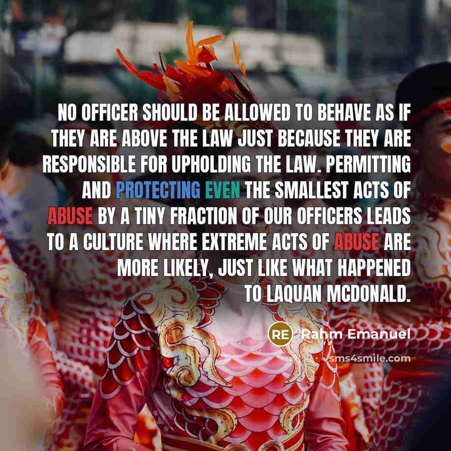 “No officer should be allowed to behave as if they are above the law just because they are responsible for upholding the law. Permitting and protecting even the smallest acts of abuse by a tiny fraction of our officers leads to a culture where extreme acts of abuse are more likely, just like what…” quote by Rahm Emanuel