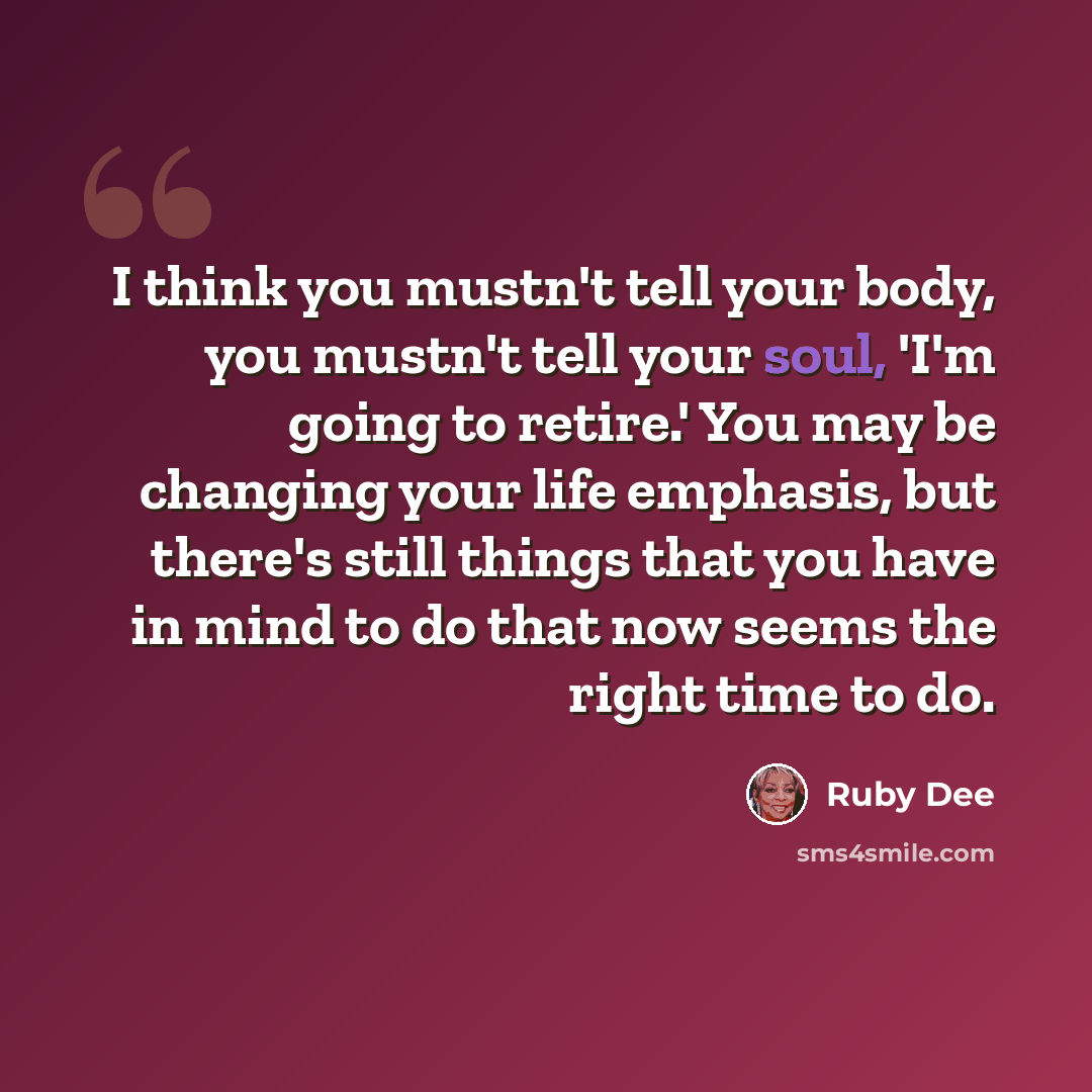 “I think you mustn't tell your body, you mustn't tell your soul, 'I'm going to retire.' You may be changing your life emphasis, but there's still things that you have in mind to do that now seems the right time to do.” quote by Ruby Dee