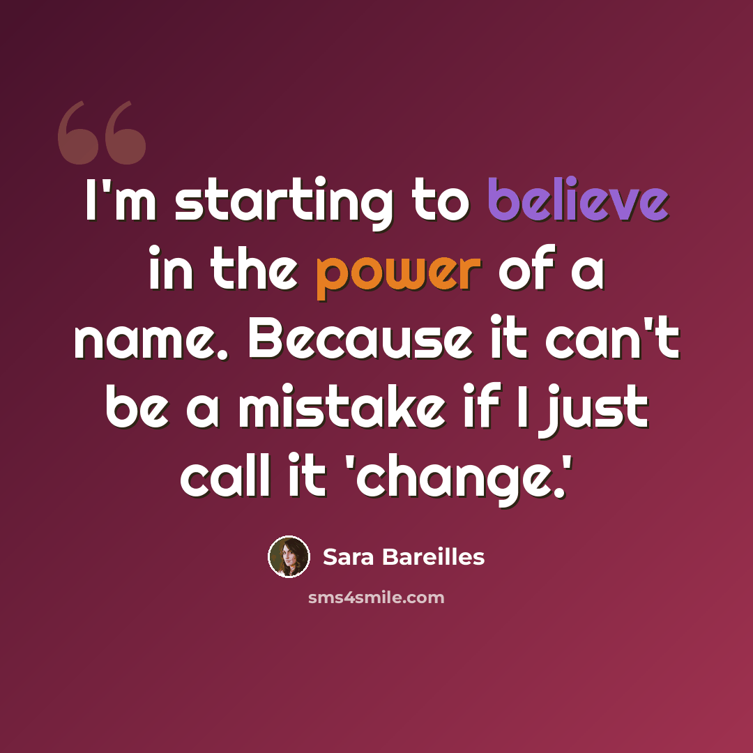 “I'm starting to believe in the power of a name. Because it can't be a mistake if I just call it 'change.'” quote by Sara Bareilles